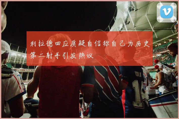 利拉德回应质疑自信称自己为历史第二射手引发热议