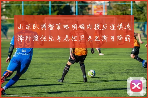 山东队调整策略明确内援应谨慎选择外援优先考虑控卫克里斯可降薪续约