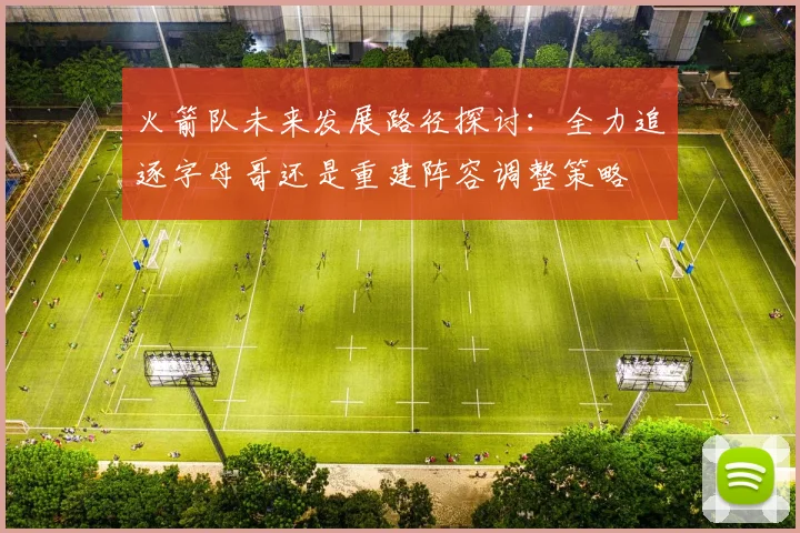 火箭队未来发展路径探讨：全力追逐字母哥还是重建阵容调整策略