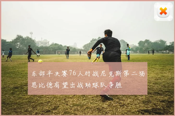 东部半决赛76人对战尼克斯第二场恩比德有望出战助球队争胜