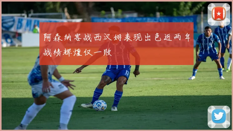 阿森纳客战西汉姆表现出色近两年战绩辉煌仅一败
