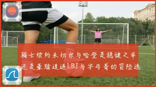 骑士续约米切尔与哈登是稳健之举还是豪赌追逐LBJ与字母哥的冒险选择