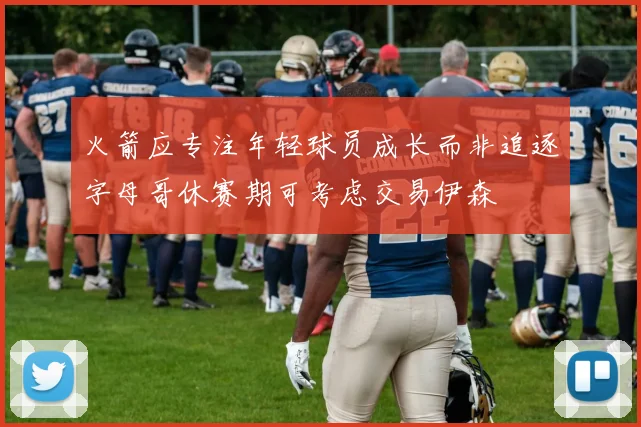 火箭应专注年轻球员成长而非追逐字母哥休赛期可考虑交易伊森