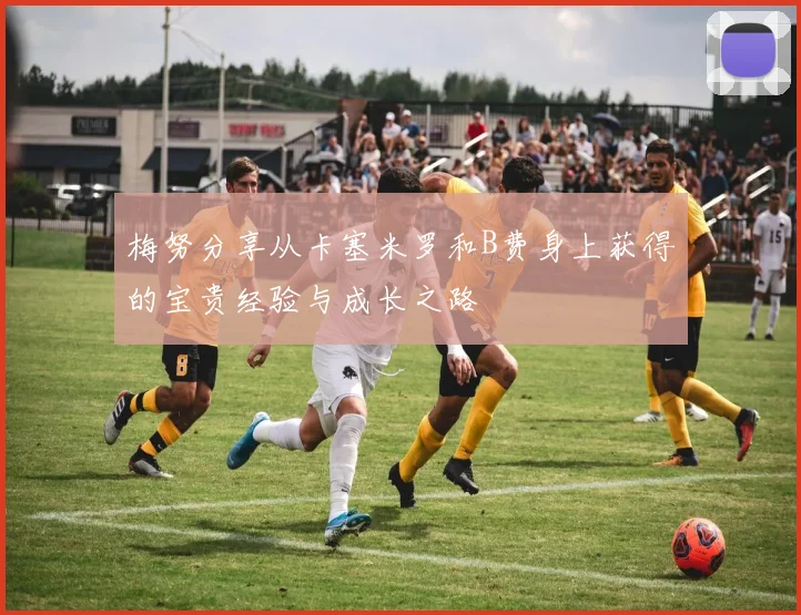 梅努分享从卡塞米罗和B费身上获得的宝贵经验与成长之路